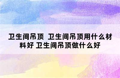 卫生间吊顶  卫生间吊顶用什么材料好 卫生间吊顶做什么好